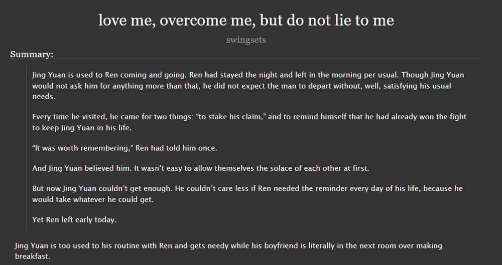 "love me, overcome me, but do not lie to me"
by swingsets
Summary:
"Jing Yuan is used to Ren coming and going. Ren had stayed the night and left in the morning per usual. Though Jing Yuan would not ask him for anything more than that, he did not expect the man to depart without, well, satisfying his usual needs.

Every time he visited, he came for two things: “to stake his claim,” and to remind himself that he had already won the fight to keep Jing Yuan in his life.

“It was worth remembering,” Ren had told him once.

And Jing Yuan believed him. It wasn’t easy to allow themselves the solace of each other at first.

But now Jing Yuan couldn’t get enough. He couldn’t care less if Ren needed the reminder every day of his life, because he would take whatever he could get.

Yet Ren left early today."

Jing Yuan is too used to his routine with Ren and gets needy while his boyfriend is literally in the next room over making breakfast.