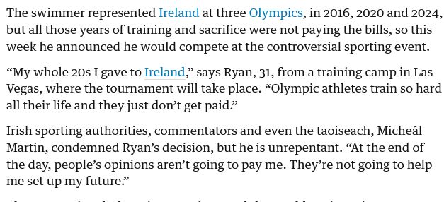 The swimmer represented Ireland at three Olympics, in 2016, 2020 and 2024, but all those years of training and sacrifice were not paying the bills, so this week he announced he would compete at the controversial sporting event.

“My whole 20s I gave to Ireland,” says Ryan, 31, from a training camp in Las Vegas, where the tournament will take place. “Olympic athletes train so hard all their life and they just don’t get paid.”

Irish sporting authorities, commentators and even the taoiseach, Micheál Martin, condemned Ryan’s decision, but he is unrepentant. “At the end of the day, people’s opinions aren’t going to pay me. They’re not going to help me set up my future.”