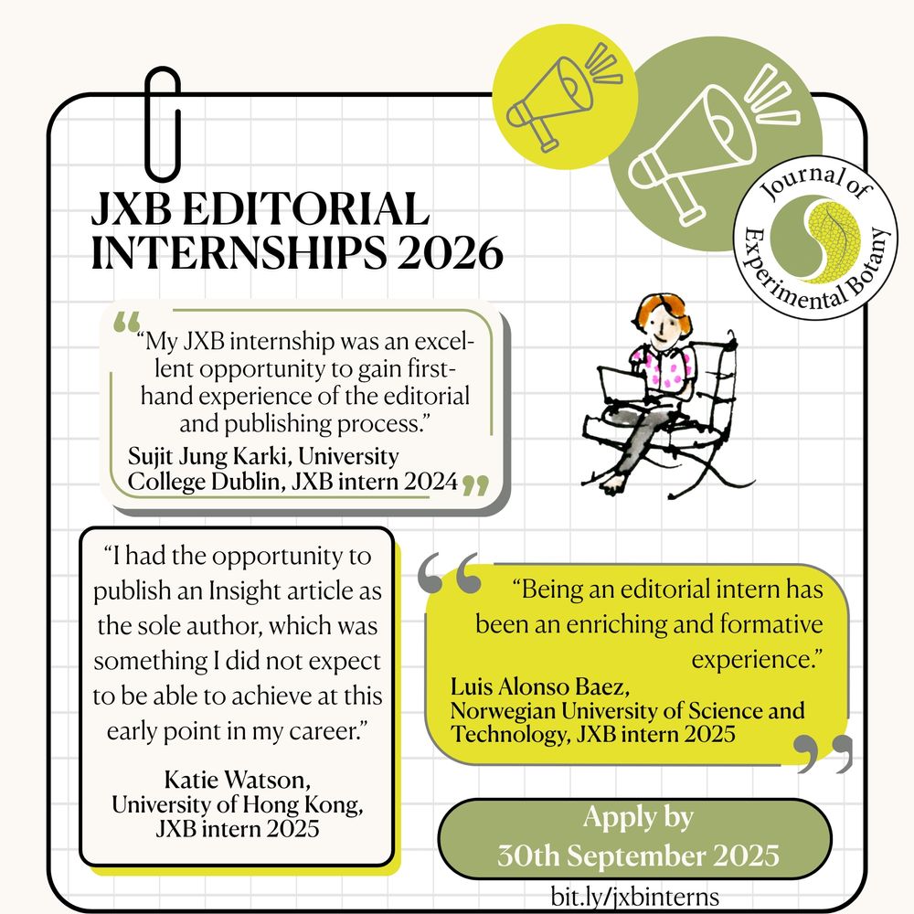 JXB EDITORIAL
INTERNSHIPS 2026
"My JXB internship was an excel-lent opportunity to gain first-hand experience of the editorial and publishing process."
Sujit Jung Karki, University
College Dublin, JXB intern 2024 19
"I had the opportunity to publish an Insight article as the sole author, which was something I did not expect to be able to achieve at this early point in my career."
Katie Watson,
University of Hong Kong,
JXB intern 2025
"Being an editorial intern has been an enriching and formative
experience."
Luis Alonso Baez,
Norwegian University of Science and Technology, JXB intern 2025
Apply by
30th September 2025
bit.ly/jxbinterns