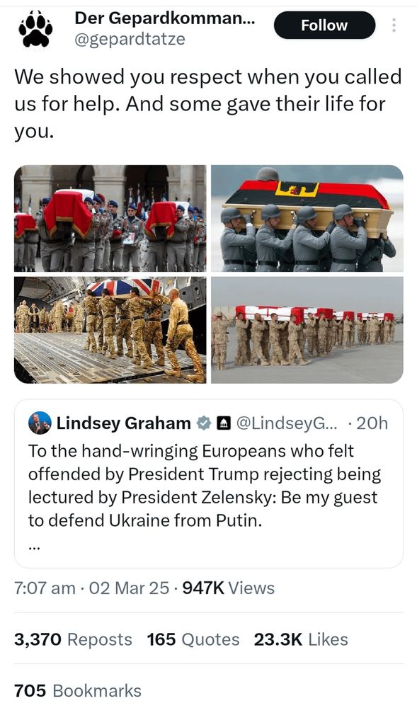 Der Gepardkomman...
@gepardtatze
Follow
We showed you respect when you called us for help. And some gave their life for you.
> Lindsey Graham • • @LindseyG... • 20h
To the hand-wringing Europeans who felt offended by President Trump rejecting being lectured by President Zelensky: Be my guest to defend Ukraine from Putin.
7:07 am • 02 Mar 25 • 947K Views