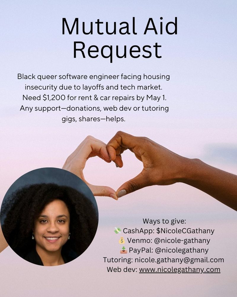 Mutual Aid Request
Black queer software engineer facing housing insecurity due to layoffs and tech market.
 Need $1,200 for rent & car repairs by May 1.
 Any support—donations, web dev or tutoring gigs, shares—helps.
 Ways to give:
 💸 CashApp: $NicoleCGathany
 💰 Venmo: @nicole-gathany
 📥 PayPal: @nicolegathany
Tutoring: nicole.gathany@gmail.com
Web dev: www.nicolegathany.com

Two hands making a heart together
Lighter skinned Black woman with lots of hair and earrings in professional headshot.