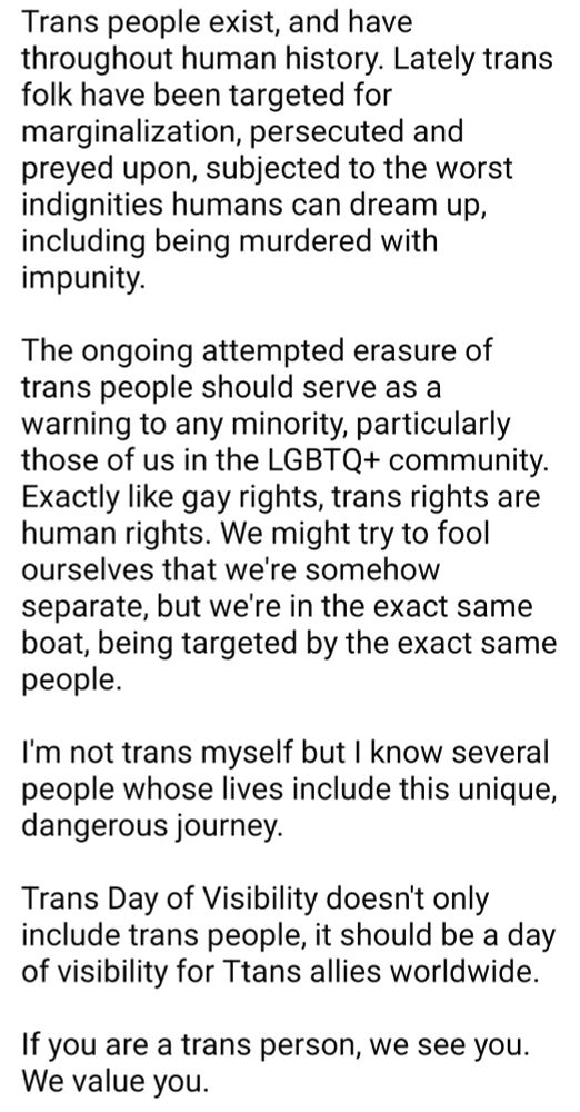 Trans people exist, and have throughout human history. Lately trans folk have been targeted for marginalization, persecuted and preyed upon, subjected to the worst indignities humans can dream up, including being murdered with impunity.

The ongoing attempted erasure of trans people should serve as a warning to any minority, particularly those of us in the LGBTQ+ community. Exactly like gay rights, trans rights are human rights. We might try to fool ourselves that we're somehow separate, but we're in the exact same boat, being targeted by the exact same people.

I'm not trans myself but I know several people whose lives include this unique, dangerous journey.

Trans Day of Visibility doesn't only include trans people, it should be a day of visibility for Ttans allies worldwide.

If you are a trans person, we see you. We value you. 

We will fight for you.

If you're an ally, please share this post.