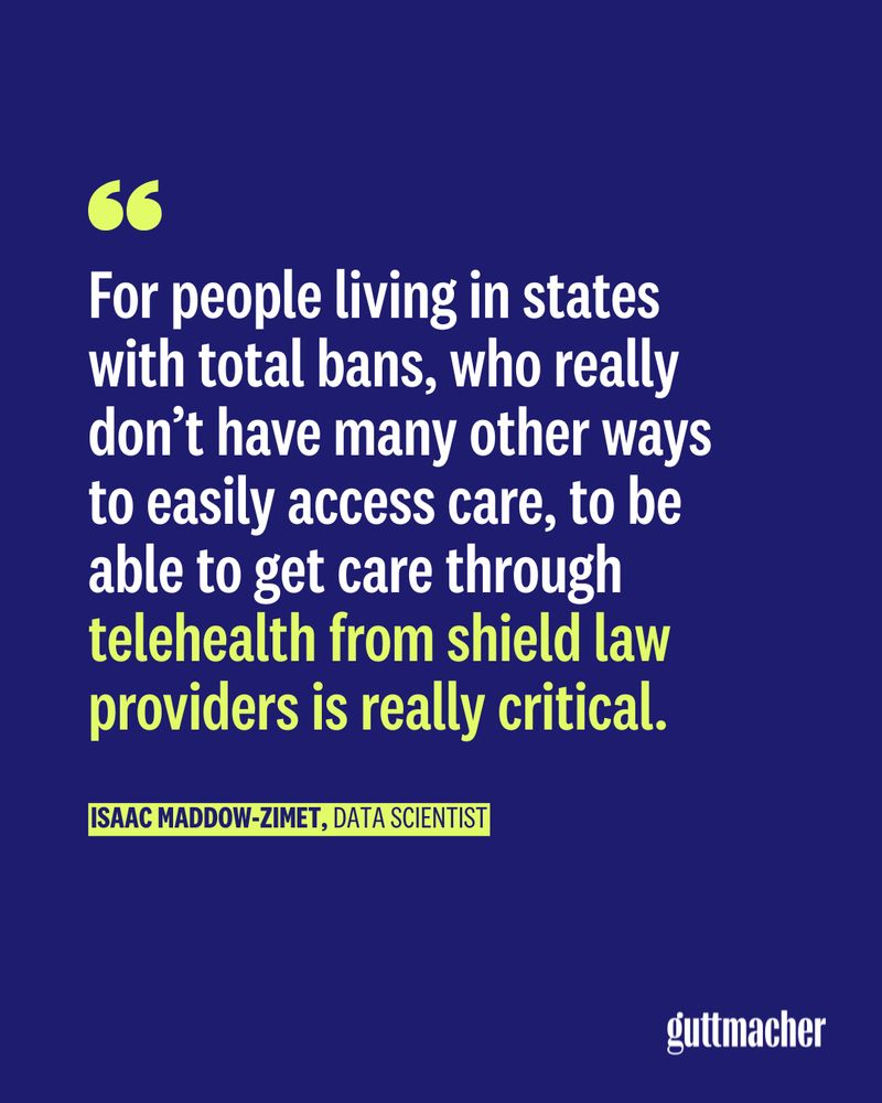 A blue graphic with a quote from Isaac Maddow-Zimet, Guttmacher data scientist, that reads "For people living in states with total bans, who really don't have many other ways to easily access care, to be able to get care through telehealth from shield law providers is really critical."