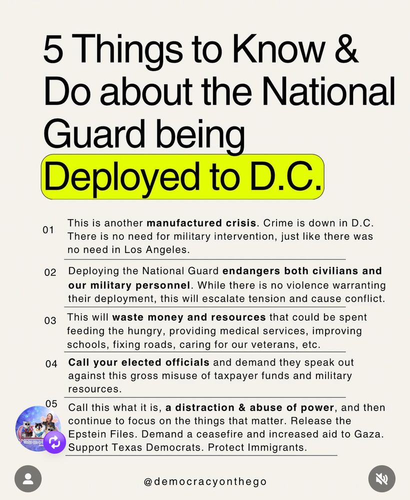 5 Things to Know & Do about the National Guard being
Deployed to D.C.
01
This is another manufactured crisis. Crime is down in D.C.
There is no need for military intervention, just like there was no need in Los Angeles.
02
Deploying the National Guard endangers both civilians and our military personnel. While there is no violence warranting their deployment, this will escalate tension and cause conflict.
03
This will waste money and resources that could be spent feeding the hungry, providing medical services, improving schools, fixing roads, caring for our veterans, etc.
04 Call your elected officials and demand they speak out against this gross misuse of taxpayer funds and military resources.
05
Call this what it is, a distraction & abuse of power, and then continue to focus on the things that matter. Release the Epstein Files. Demand a ceasefire and increased aid to Gaza.
Support Texas Democrats. Protect Immigrants.
@democracyonthego