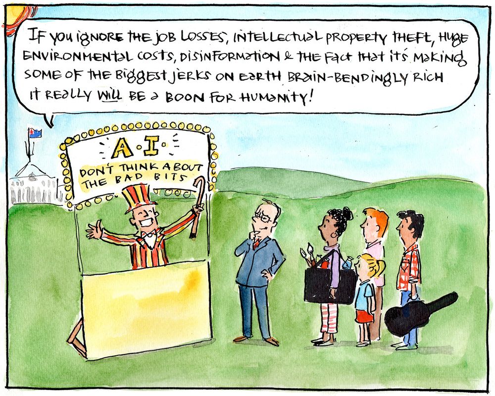 Single frame cartoon. Scene is outside with Parliament House in the distance. A snake oil salesman has a stall with a sign saying "A.I. Don't think about the bad bits!". He is saying to Albanese and a bunch of people including an artist, normal worker, child and musician "If you ignore the job losses, intellectual property theft, huge environmental costs, disinformation and the fact that it's making some of the biggest jerks on earth brain-bendingly rich, it really WILL be a boon for humanity!"