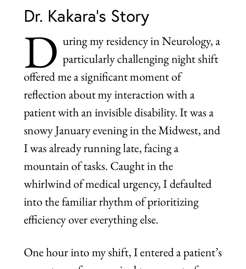 Dr. Kakara’s Story

During my residency in Neurology, a particularly challenging night shift offered me a significant moment of reflection about my interaction with a patient with an invisible disability. It was a snowy January evening in the Midwest, and I was already running late, facing a mountain of tasks. Caught in the whirlwind of medical urgency, I defaulted into the familiar rhythm of prioritizing efficiency over everything else. 

One hour into my shift, I entered a patient’s room to perform a spinal tap as part of our workup for the patient’s neurological condition.