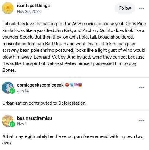 A tumblr post from user icantspellthings. I absolutely love the casting for the A O S movies because yeah Chris Pine kinda looks like a yassified Jim Kirk, and Zachary Quinto does look like a younger Spock. But then they looked at big, tall, broad shouldered, muscular action man Karl Urban and went. Yeah, I think he can play scrawny bean pole shrimp postured, looks like a light gust of wind would blow him away, Leonard McCoy. And by god, were they correct because it was like the spirit of Deforest Kelley himself possessed him to play Bones. A reply from user comicgeekscomicgeek. Urbanization contributed to Deforestation. A hashtag reply from user businesstiramisu. That may legitimately be the worst pun I've ever read with my own two eyes.