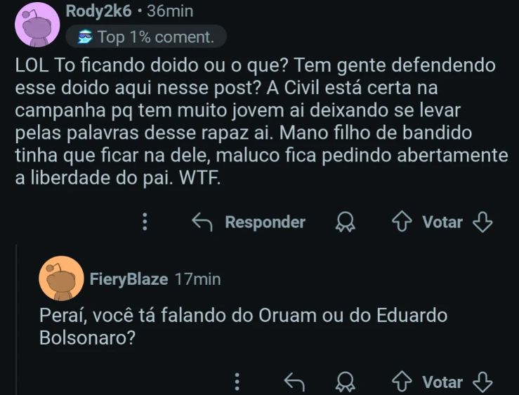 print de uma postagem, a primeira pessoa diz: "tô ficando doido ou o que? tem gende defendendo esse doido aqui nesse post? A Civil tá certa na campanha pq tem mto jovem ai se deixando levar pelas palavras desse rapaz. Mano filho de bandido tinha que ficar na dele, maluco fica pedindo abertamente liberdade do pai. WTF"
E a segunda pessoa diz "Peraí, você tá falando do Oruam ou do Eduardo Bolsonaro" 