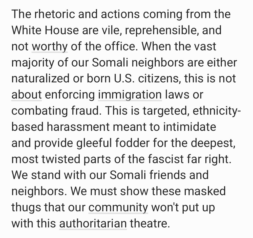 The rhetoric and actions coming from the White House are vile, reprehensible, and not worthy of the office. When the vast majority of our Somali neighbors are either naturalized or born U.S. citizens, this is not about enforcing immigration laws or combating fraud. This is targeted, ethnicity-based harassment meant to intimidate and provide gleeful fodder for the deepest, most twisted parts of the fascist far right. We stand with our Somali friends and neighbors. We must show these masked thugs that our community won't put up with this authoritarian theatre.

