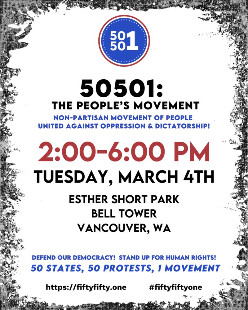 A flyer;

50501:
THE PEOPLE'S MOVEMENT NON-PARTISAN MOVEMENT OF PEOPLE
UNITED AGAINST OPPRESSION & DICTATORSHIP!
2:00-6:00 PM TUESDAY, MARCH 4TH
ESTHER SHORT PARK
BELL TOWER VANCOUVER, WA
DEFEND OUR DEMOCRACY! STAND UP FOR HUMAN RIGHTS!
50 STATES, 50 PROTESTS, 1 MOVEMENT
https://fiftyfifty.one
#fiftyfiftyone