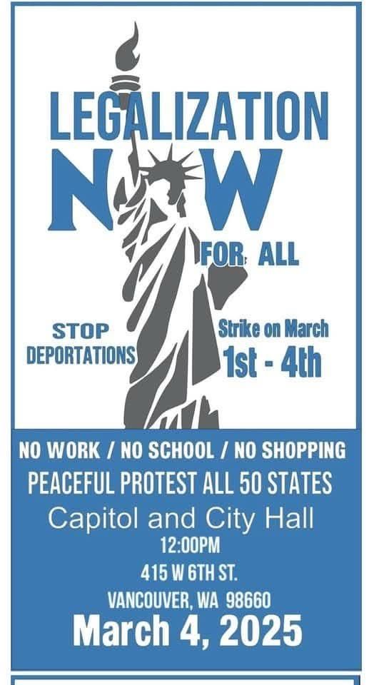 A flyer with some stupid ass lady liberty on it reads;

LEGALIZATION
FOR ALL NOW

STOP
DEPORTATIONS
Strike on March 1st - 4th
NO WORK / NO SCHOOL / NO SHOPPING
PEACEFUL PROTEST ALL 50 STATES
Capitol and City Hall
12:00PM
415 W 6TH ST.
VANCOUVER, WA 98660
March 4, 2025