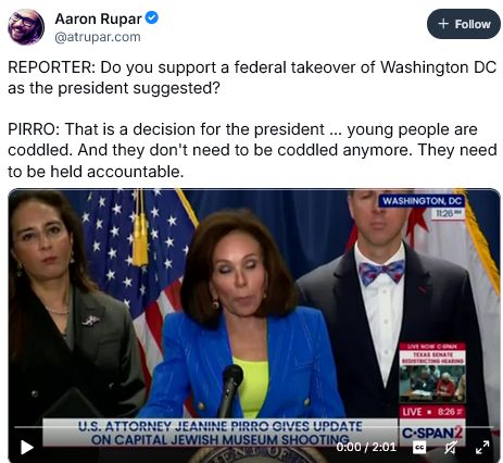 [From post by Aaron Rupar]
REPORTER: Do you support a federal takeover of Washington DC as the president suggested?
[U.S. attorney] PIRRO: That is a decision for the president ... young people are coddled. And they don't need to be coddled anymore. They need to be held accountable.
