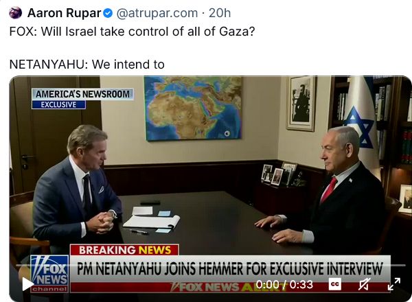 FOX [News interviewer]: Will Israel take control of all of Gaza?
NETANYAHU: We intend to