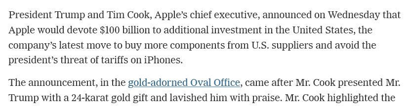 President Trump and Tim Cook, Apple’s chief executive, announced on Wednesday that Apple would devote $100 billion to additional investment in the United States, the company’s latest move to buy more components from U.S. suppliers and avoid the president’s threat of tariffs on iPhones.

The announcement, in the gold-adorned Oval Office, came after Mr. Cook presented Mr. Trump with a 24-karat gold gift and lavished him with praise...