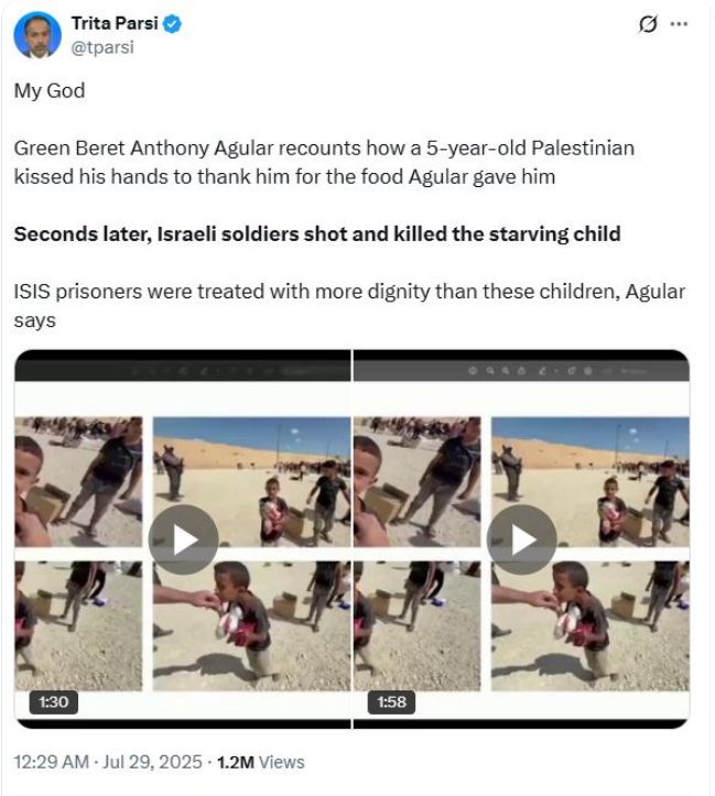 Post from Trita Parsi:
My God
Green Beret Anthony Agular recounts how a 5-year-old Palestinian
kissed his hands to thank him for the food Agular gave him
Seconds later, Israeli soldiers shot and killed the starving child
ISIS prisoners were treated with more dignity than these children, Agular
says. [screenshots of a video of this are included]