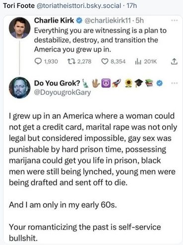 Bluesky post from Tori Foote features this comment by right-wing provocateur 
Charlie Kirk: "Everything you are witnessing is a plan to destabilize, destroy, and transition the America you grew up in."
To which another poster replies, "| grew up in an America where a woman could not get a credit card, marital rape was not only legal but considered impossible, gay sex was punishable by hard prison time, possessing marijana could get you life in prison, black men were still being lynched, young men were being drafted and sent off to die. And am only in my early 60s.
Your romanticizing the past is self-service bullshit."
