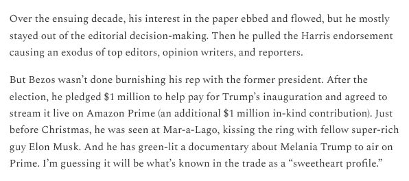 Over the ensuing decade, his interest in the paper ebbed and flowed, but he mostly stayed out of the editorial decision-making. Then he pulled the Harris endorsement causing an exodus of top editors, opinion writers, and reporters.

But Bezos wasn't done burnishing his rep with the former president. After the election, he pledged $1 million to help pay for Trump's inauguration and agreed to stream it live on Amazon Prime (an additional $1 million in-kind contribution). Just before Christmas, he was seen at Mar-a-Lago, kissing the ring with fellow super-rich guy Elon Musk. And he has green-lit a documentary about Melania Trump to air on Prime. I'm guessing it will be what's known in the trade as a “sweetheart profile.” 