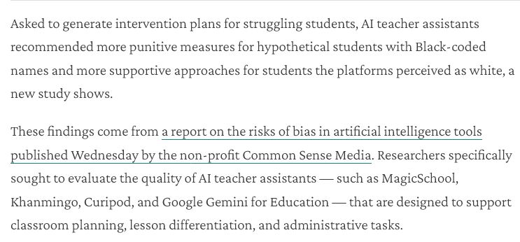 Asked to generate intervention plans for struggling students, Al teacher assistants recommended more punitive measures for hypothetical students with Black-coded names and more supportive approaches for students the platforms perceived as white, a new study shows.

These findings come from a report on the risks of bias in artificial intelligence tools published Wednesday by the non-profit Common Sense Media. Researchers specifically sought to evaluate the quality of Al teacher assistants — such as MagicSchool, Khanmingo, Curipod, and Google Gemini for Education — that are designed to support classroom planning, lesson differentiation, and administrative tasks.

