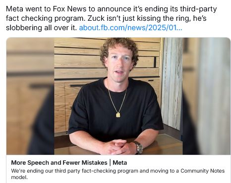 [Bluesky post featuring photo of Zuckerberg and link to news about Facebook] Meta went to Fox News to announce it's ending its third-party fact checking program. Zuck isn't just kissing the ring, he's slobbering all over it.
