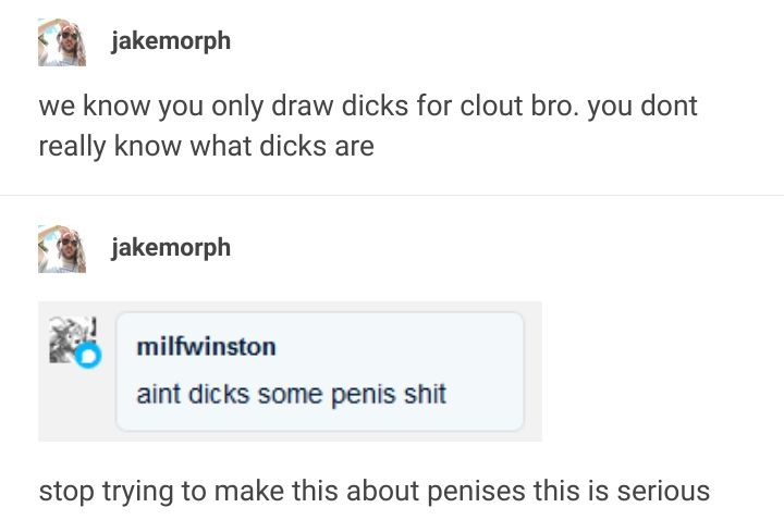 jakemorph post: we know you only draw dicks for clout bro. you dont really know what dicks are. 
reply by milfwilson: aint dicks some penis shit. 
reblog by jakemorph: stop trying to make this about penises this is serious