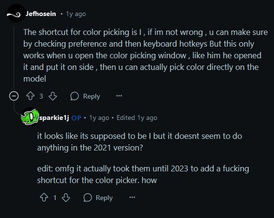 screenshot of two reddit comments:

post by Jefhosein (1y ago)
The shortcut for color picking is l, if im not wrong, u can make sure by checking preference and then keyboard hotkey But this only works when u open the color picking window , like him he opened it and put it on side, then u can actually pick color directly on the model

post by sparkie1j OP (1y ago Edited 1y ago)
it looks like its supposed to be I but it doesnt seem to do anything in the 2021 version?

edit: omfg it actually took them until 2023 to add a fucking a shortcut for the color picker. how