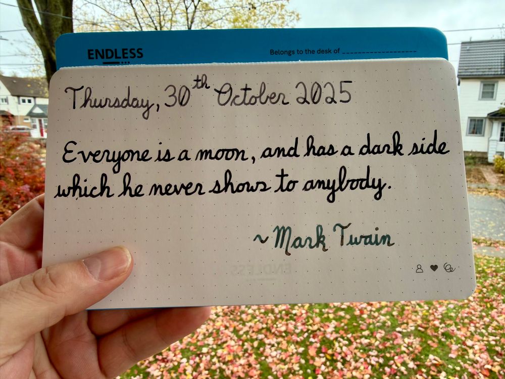 A pen quote of Mark Twain that reads, “Everyone is a moon, and has a dark side which he never shows to anybody.”

Written using Pilot Iroshizuku inks: Kiri-Same, Take-Sumi & Jacques Herbin Atlantide. 
