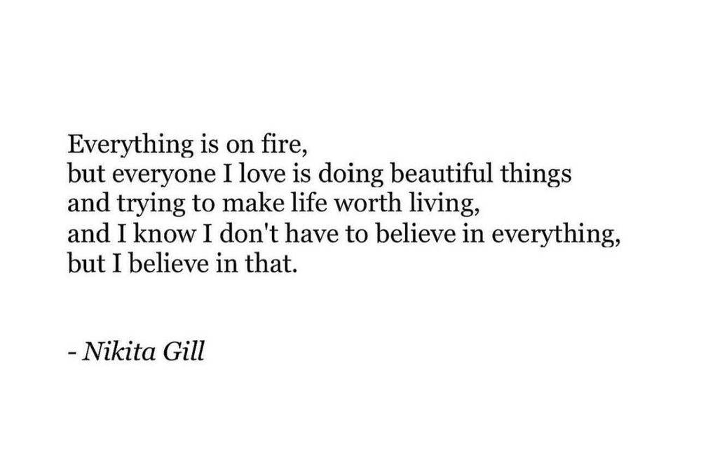 Everything is on fire,
but everyone I love is doing beautiful things
and trying to make life worth living,
and I know I don't have to believe in everything,
but I believe in that.

Nikita Gill