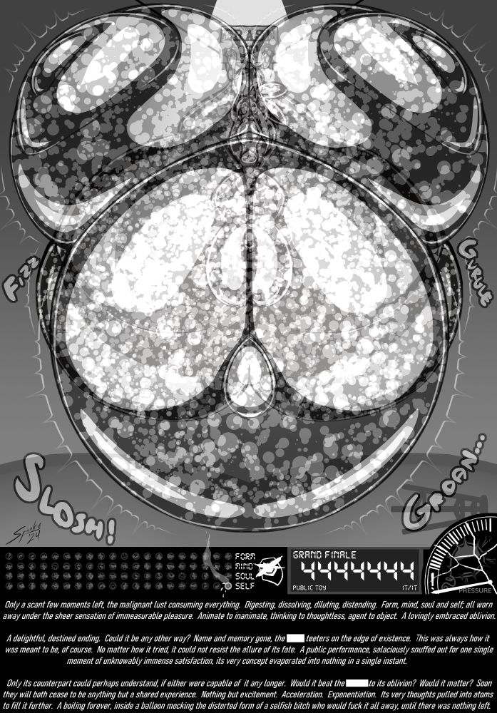 The Grand Finale of an Erstwhile Slut's Swollen Story

Only a scant few moments left, the malignant lust consuming everything. Digesting, dissolving, diluting, distending. Form, mind, soul and self; all worn away under the sheer sensation of immeasurable pleasure. Animate to inanimate, thinking to thoughtless, agent to object. A lovingly embraced oblivion.

A delightful, destined ending. Could it be any other way? Name and memory gone, the ████ teeters on the edge of existence. This was always how it was meant to be, of course. No matter how it tried, it could not resist the allure of its fate. A public performance, salaciously snuffed out for one single moment of unknowably immense satisfaction, its very concept evaporated into nothing in a single instant.

Only its counterpart could perhaps understand, if either were capable of it any longer. Would it beat the ██████ to its oblivion? Would it matter? Soon they will both cease to be anything but a shared experience. Nothing but excitement. Acceleration. Exponentiation. Its very thoughts pulled into atoms to fill it further. A boiling forever, inside a balloon mocking the distorted form of a selfish bitch who would fuck it all away, until there was nothing left.