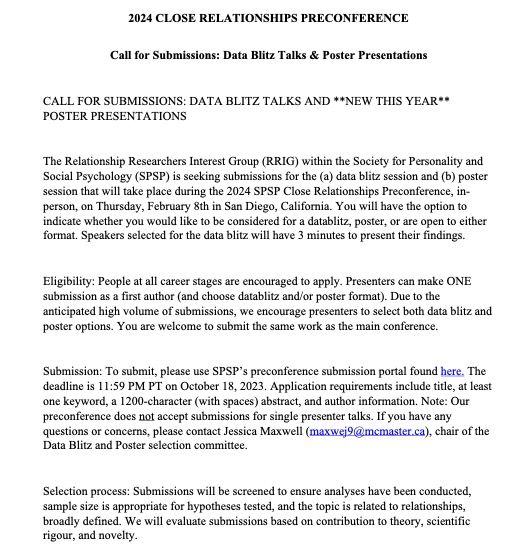 The Relationship Researchers Interest Group (RRIG) within the Society for Personality and Social Psychology (SPSP) is seeking submissions for the (a) data blitz session and (b) poster session that will take place during the 2024 SPSP Close Relationships Preconference, in-person, on Thursday, February 8th in San Diego, California. You will have the option to indicate whether you would like to be considered for a datablitz, poster, or are open to either format. Speakers selected for the data blitz will have 3 minutes to present their findings.
Eligibility: People at all career stages are encouraged to apply. Presenters can make ONE submission as a first author (and choose datablitz and/or poster format). Due to the anticipated high volume of submissions, we encourage presenters to select both data blitz and poster options. You are welcome to submit the same work as the main conference.
Submission: To submit please use SPSP’s preconference submission portal found here.The deadline is 11:5