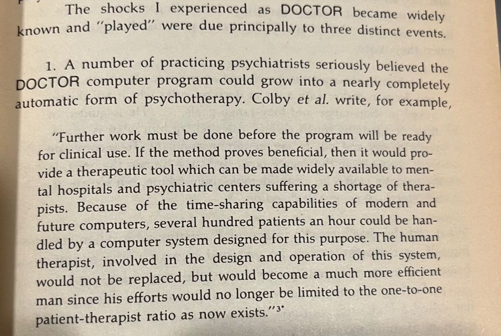 Excerpt from Weizenbaum’s Computer Power and Human Reason (1975): “Further work must be done before the program will be ready for clinical use. If the method proves beneficial, then it would provide a therapeutic tool which can be made widely available to mental hospitals and psychiatric centers suffering a shortage of therapists. Because or time-sharing capabilities of modern and future computers, several hundred patients an hour could be handled by a computer system designed for this purpose. The human therapist, involved in the design and operation of this system, could not be replaced, but would become a much more efficient man since his efforts would no longer be limited to the one-to-one patient-therapist ratio as now exists.” 