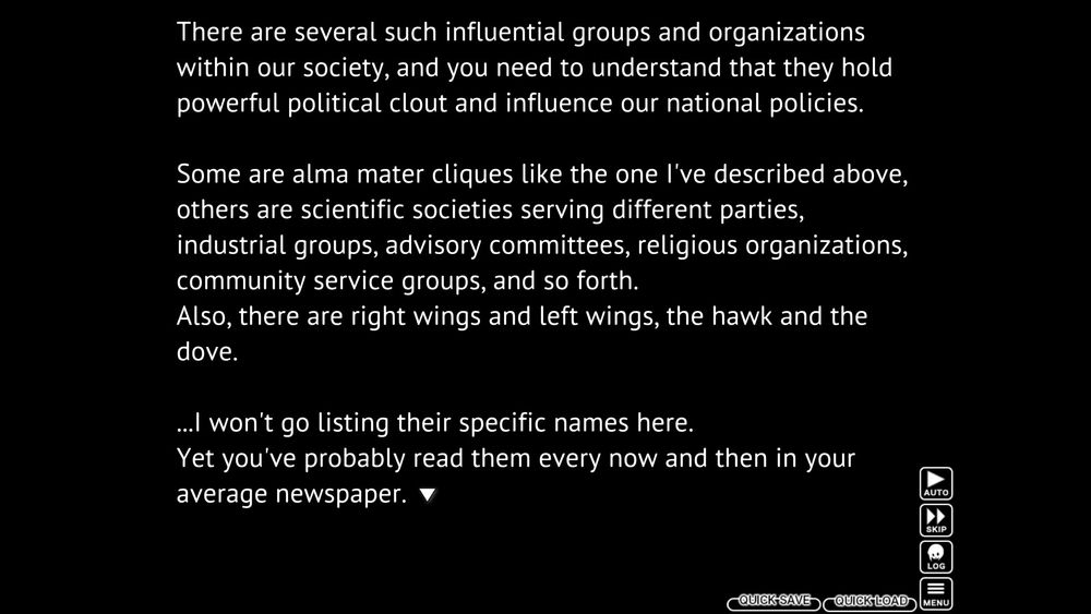 White text on black, a screenshot from Higurashi Matsuribayashi:
"There are several such influential groups and organizations within our society, and you need to understand that they hold powerful political clout and influence our national policies.

Some are alma mater cliques like the one I've described above, others are scientific societies serving different parties, industrial groups, advisory committees, religious organizations, community service groups, and so forth.
Also, there are right wings and left wings, the hawk and the dove.

...I won't go listing their specific names here.
Yet you've probably read them every now and then in your average newspaper."
