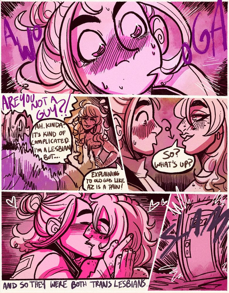 Five panels. A zoom in on Taunie’s flustered face, eyes wide and expression incredulous. Large letters are tossed around the panel spelling AWOOGA.
Taunie is freaking out from having her gaydar messed with, “ARE YOU NOT A GUY?” Sloane is calmer, scratching the back of his head, explaining, “Ah. Kinda? It’s kind of complicated. I’m a lesbian, but… explaining is a bit of a pain, especially with old guys like AZ.”
Taunie’s eyes wander down, as Sloane stands up with a bit of confidence, maybe a little mirth from causing her such a crisis. “So? What’s up?”
Taunie makes the move that Sloane is totally okay with, grabbing his jawline and giving him a kiss. ‘And they were both trans lesbians.’
The door slams behind them.