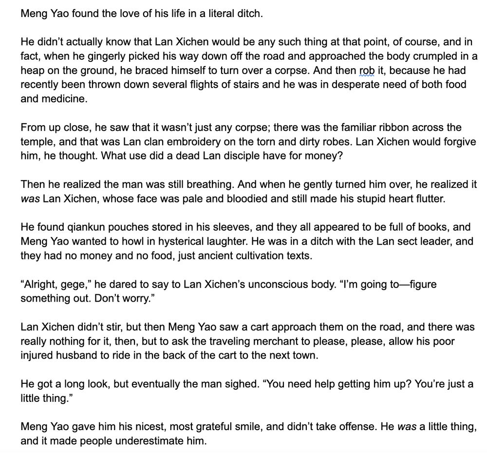 Meng Yao found the love of his life in a literal ditch. 

He didn’t actually know that Lan Xichen would be any such thing at that point, of course, and in fact, when he gingerly picked his way down off the road and approached the body crumpled in a heap on the ground, he braced himself to turn over a corpse. And then rob it, because he had recently been thrown down several flights of stairs and he was in desperate need of both food and medicine. 

From up close, he saw that it wasn’t just any corpse; there was the familiar ribbon across the temple, and that was Lan clan embroidery on the torn and dirty robes. Lan Xichen would forgive him, he thought. What use did a dead Lan disciple have for money?

Then he realized the man was still breathing. And when he gently turned him over, he realized it was Lan Xichen, whose face was pale and bloodied and still made his stupid heart flutter.

He found qiankun pouches stored in his sleeves, and they all appeared to be full of books, and Meng Yao wanted to howl in hysterical laughter. He was in a ditch with the Lan sect leader, and they had no money and no food, just ancient cultivation texts. 

“Alright, gege,” he dared to say to Lan Xichen’s unconscious body. “I’m going to—figure something out. Don’t worry.”

Lan Xichen didn’t stir, but then Meng Yao saw a cart approach them on the road, and there was really nothing for it, then, but to ask the traveling merchant to please, please, allow his poor injured husband to ride in the back of the cart to the next town. 

He got a long look, but eventually the man sighed. “You need help getting him up? You’re just a little thing.”

Meng Yao gave him his nicest, most grateful smile, and didn’t take offense. He was a little thing, and it made people underestimate him. 
