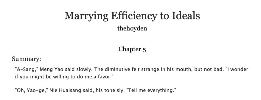 Marrying Efficiency to Ideals by thehoyden
Chapter 5
Summary:
"A-Sang," Meng Yao said slowly. The diminutive felt strange in his mouth, but not bad. "I wonder if you might be willing to do me a favor."

"Oh, Yao-ge," Nie Huaisang said, his tone sly. "Tell me everything."