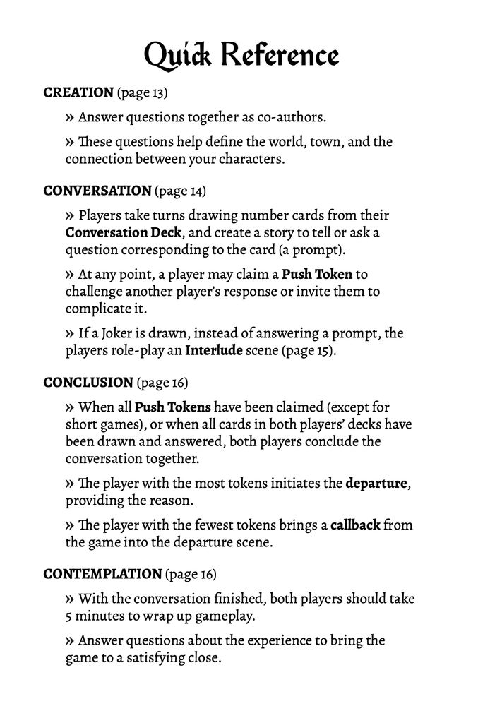 The Quick Reference guide from the back cover of the game book. The following text with no images: 

Quick Reference

CREATION (page 13) 
- Answer questions together as co-authors. 
- These questions help define the world, town, and the connection between your characters. 

CONVERSATION (page 14) 
- Players take turns drawing number cards from their Conversation Deck, and create a story to tell or ask a question corresponding to the card (a prompt).
- At any point, a player may claim a Push Token to challenge another player’s response or invite them to complicate it. 
- If a Joker is drawn, instead of answering a prompt, the players role-play an Interlude scene (page 15).  
CONCLUSION (page 16)
- When all Push Tokens have been claimed (except for short games), or when all cards in both players’ decks have been drawn and answered, both players conclude the conversation together. 
- The player with the most tokens initiates the departure, providing the reason. 
- The player with the fewest tokens brings a callback from the game into the departure scene. 

CONTEMPLATION (page 16)
- With the conversation finished, both players should take 5 minutes to wrap up gameplay. 
- Answer questions about the experience to bring the game to a satisfying close. 