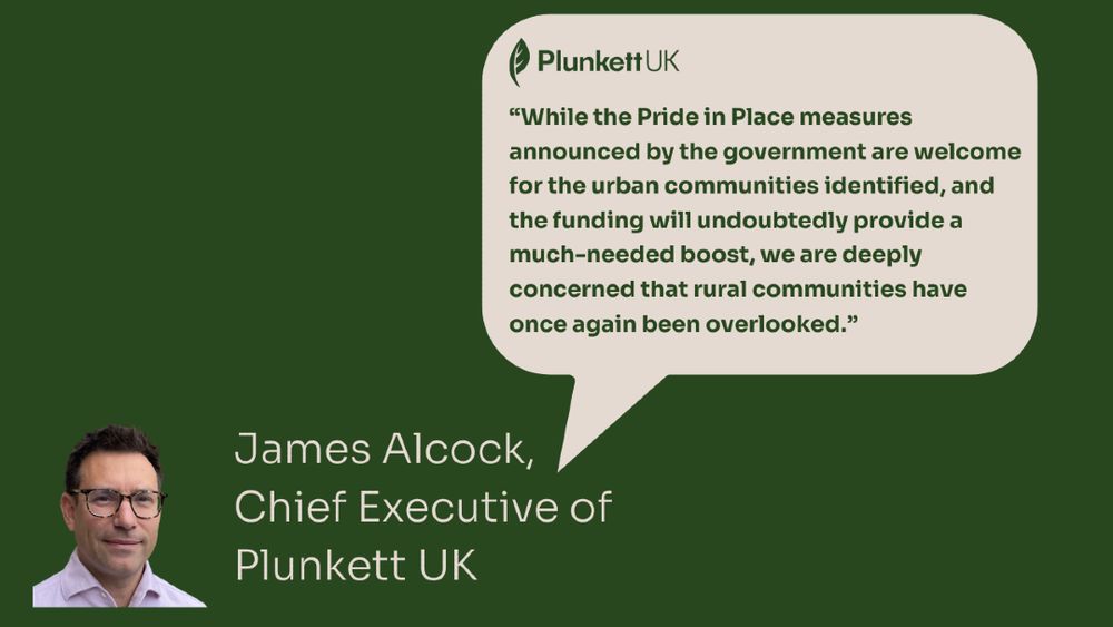 Green background with a speech icon pointing at a picture of James Alcock, Chief Executive of Plunkett UK

In the speech graphics: "While the Pride in Place measures announced by the government are welcome for the urban communities identified, and the funding will undoubtedly provide a much-needed boost, we are deeply concerned that rural communities have once again been overlooked.”