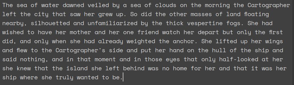 The sea of water dawned veiled by a sea of clouds on the morning the Cartographer left the city that saw her grew up. So did the other masses of land floating nearby, silhouetted and unfamiliarized by the thick vespertine fogs. She had wished to have her mother and her one friend watch her depart but only the first did, and only when she had already weighted the anchor. She lifted up her wings and flew to the Cartographer's side and put her hand on the hull of the ship and said nothing, and in that moment and in those eyes that only half-looked at her she knew that the island she left behind was no home for her and that it was her ship where she truly wanted to be.