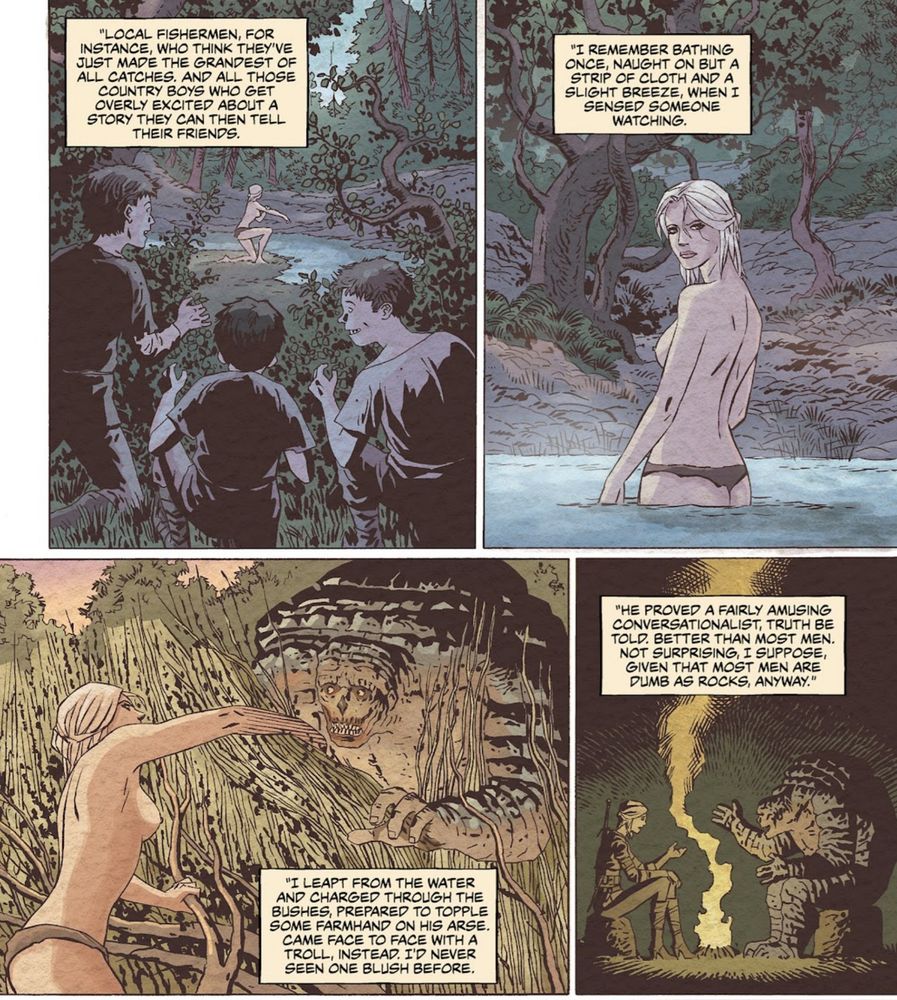 "Local Fishermen for instance, who think they've just made the Grandest of all catches. And all those country boys who get overly excited about a story they can tell their friends" Panel 1 shows Ciri bathing topless in a creek with boys spying on her.

 Panel 2 is a closeup of her looking back towards the viewer and says "I remember bathing once, naught on but  strip of cloth and a slight breeze, when I sensed someone watching"

Panel 3 shows Ciri, topless revealing a rock troll that's smiling from behind the tall grass brush. " I leapt from the water and charged through the bushes, prepared to topple some farmhand on his arse. Came face to face with a Troll, instead.  I'd never seen one blush before."

Panel 4: Shows Ciri in conversation with the troll in front of a camp fire. "He proved a fairly amusing conversationalist, truth be told. Better than most men. Not surprising I suppose, given that most men are dumb as rocks anyway."
