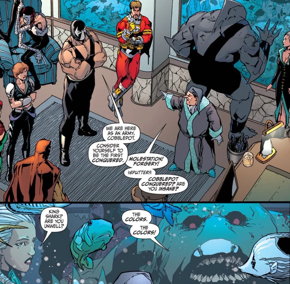 The secret six members having a serious conversation with The Penguin in one panel. In the next a lady asks King Shark if he's okay. He's staring into a tank full of fish and says "The colors The Colors!"

By Gail Simone