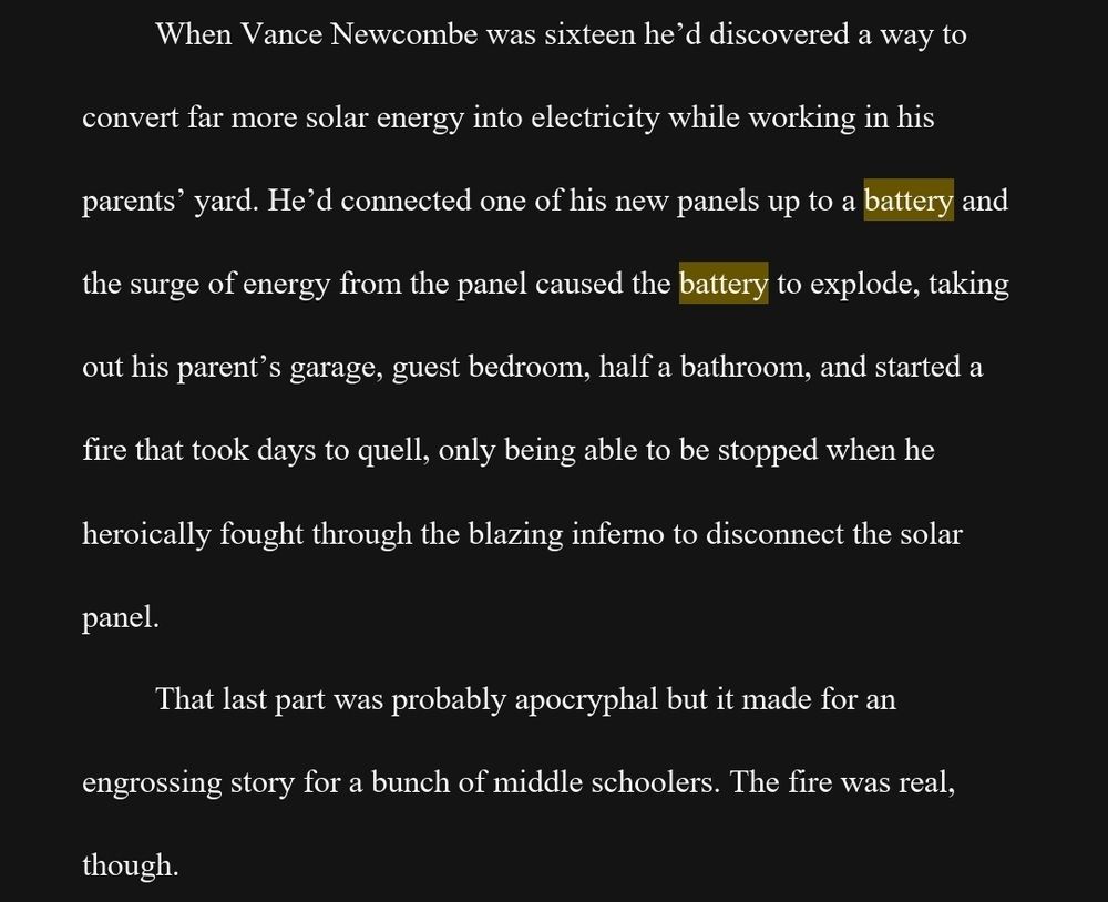 When Vance Newcombe was sixteen he’d discovered a way to convert far more solar energy into electricity while working in his parents’ yard. He’d connected one of his new panels up to a battery and the surge of energy from the panel caused the battery to explode, taking out his parent’s garage, guest bedroom, half a bathroom, and started a fire that took days to quell, only being able to be stopped when he heroically fought through the blazing inferno to disconnect the solar panel. 
That last part was probably apocryphal but it made for an engrossing story for a bunch of middle schoolers. The fire was real, though.
