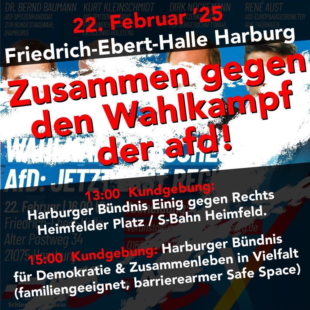 23. Februar '25
Friedrich-Ebert-Halle Harburg
Zusammen gegen den Wahlkampf der afd!
13:00 Uhr Kundgebung: Harburger Bündnis Einig gegen Rechts 
Heimfelder Platz/S-Bahn Heimfeld.
15:Uhr Kungebund: Harburger Bündnis für Demokratie & Zusammenleben in Vielfalt (familiengeeignet, barrierearmer Safespace)