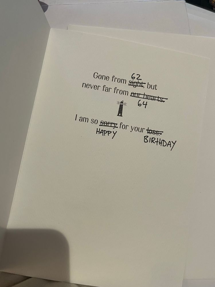front cover of a card with a painted lighthouse on it reading “Gone from (sight) (which has been crossed out and replaced with “62”) but never far from (our hearts)(which has been crossed out and replaced with “64”). I am so (sorry) (which has been replaced with “happy”) for your (loss) (which has been replaced with “birthday”).” 