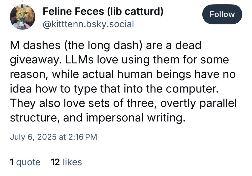 Feline Feces (lib catturd)
@kitttenn.bsky.social

M dashes (the long dash) are a dead giveaway. LLMs love using them for some reason, while actual human beings have no idea how to type that into the computer.
They also love sets of three, overtly parallel structure, and impersonal writing.
July 6, 2025 at 2:16 PM
1 quote
12 likes