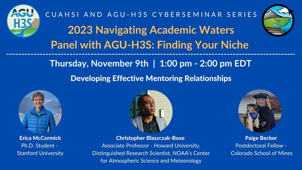 Advert with AGU-H3S and CUAHSI Logos. Blue background. Text reads:
CUAHSI and AGU-H3S Cyberseminar Series. 2023 Navigating Academic Waters Panel with AGU-H3S: Finding your niche. Thursday, November 9th, 1:00 pm - 2pm EDT. Developing Effective Mentoring Relationships.
3 headshots of the panelists are shown. Panelists' names and associations are as follows: Erica McCormick, Ph.D. Student, Stanford University; Christopher Blaszczak-Boxe, Associate Professor - Howard University, Distinguished Research scientist, NOAA's Center for Atmospheric Science and Meteorology