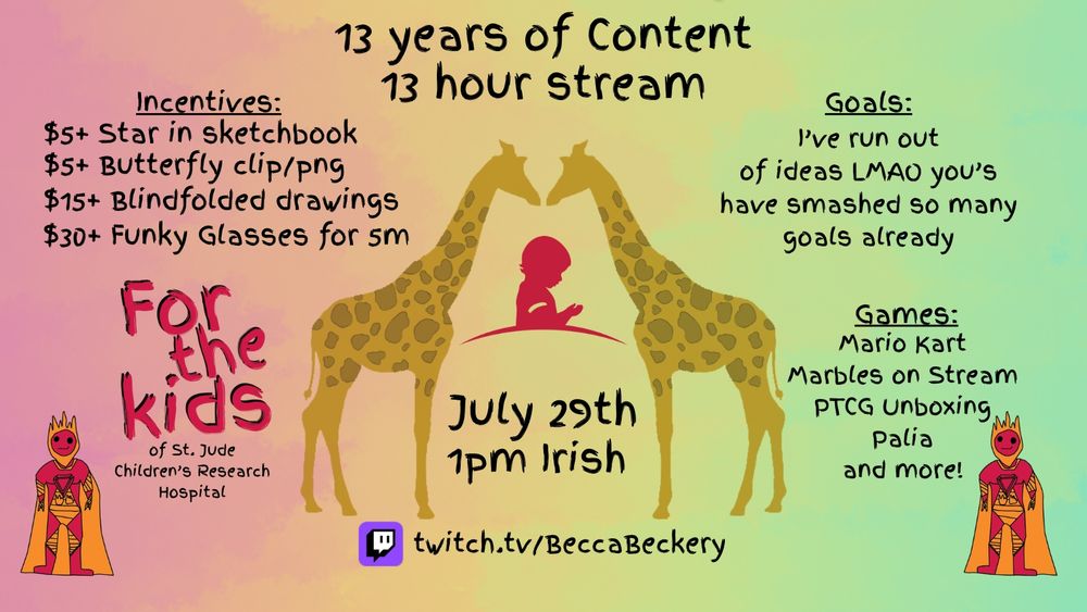 The photo shows a poster for a 13 hour stream for 13 years of content. The incentives on the poster says $5+ for a star in sketchbook, $5+ Butterfly clip/png, $15+ Blindfolded drawings, $30+ Funky glasses for 5 minutes. Goals on the poster reads "I've run out of ideas LMAO you's have smashed so many goals already". The games list reads Mario Kart, Marbles on Stream, Palia, Let's Café and more. The middle of the poster shows two giraffe art pieces facing each other with the St. Jude Children's Research Hospital logo in between them, and "July 29th, 1pm Irish" written right below it. Below that at the bottom middle of the page shows the Twitch logo and reads "twitch.tv / BeccaBeckery"
