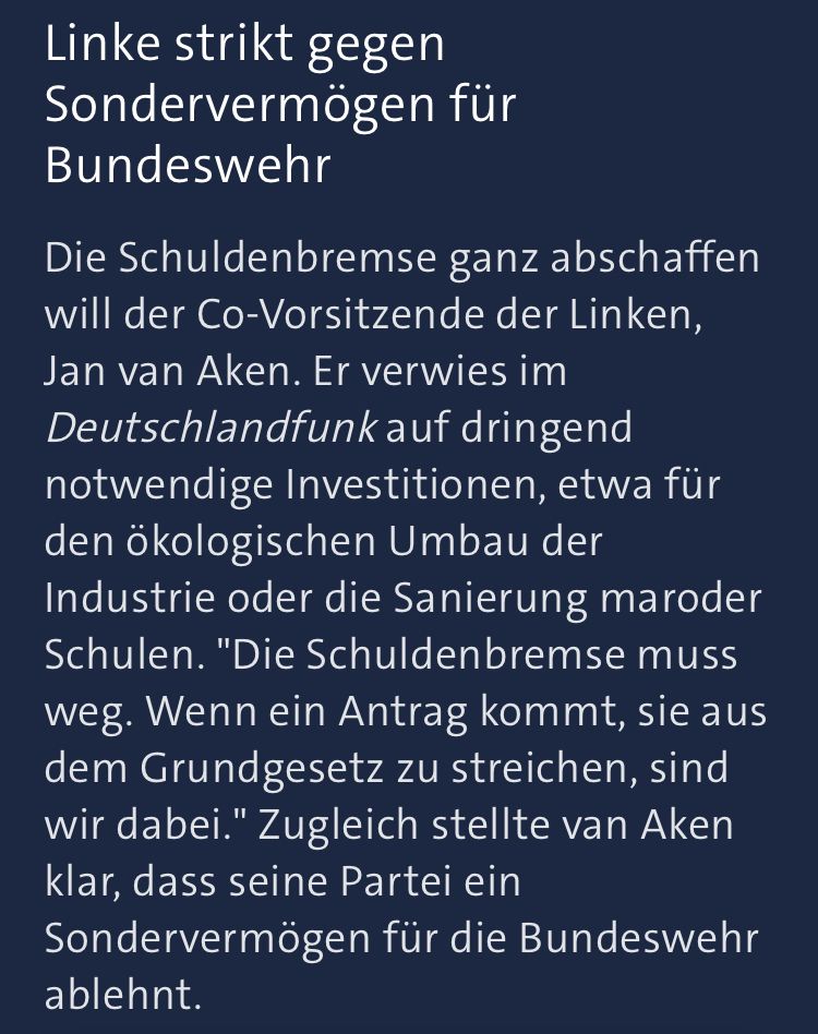 Linke strikt gegen Sondervermögen für Bundeswehr 

Die Schuldenbremse ganz abschaffen will der Co-Vorsitzende der Linken, Jan van Aken. Er verwies im Deutschlandfunk auf dringend notwendige Investitionen, etwa für den ökologischen Umbau der Industrie oder die Sanierung maroder Schulen. "Die Schuldenbremse muss weg. Wenn ein Antrag kommt, sie aus dem Grundgesetz zu streichen, sind wir dabei." Zugleich stellte van Aken klar, dass seine Partei ein Sondervermögen für die Bundeswehr ablehnt