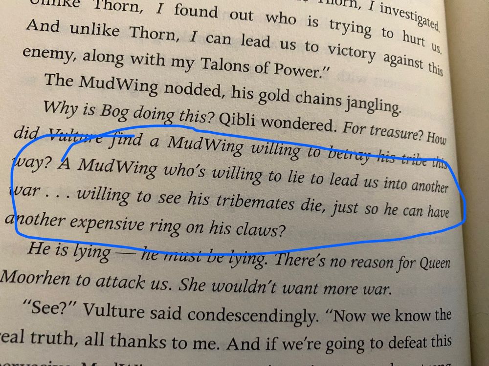 Text from book 10 of Wings of Fire. A sentence is circled reading “A MudWing who’s willing to lie to lead us into another war… willing to see his tribe mates die, just so he can have another expensive ring on his claws.”