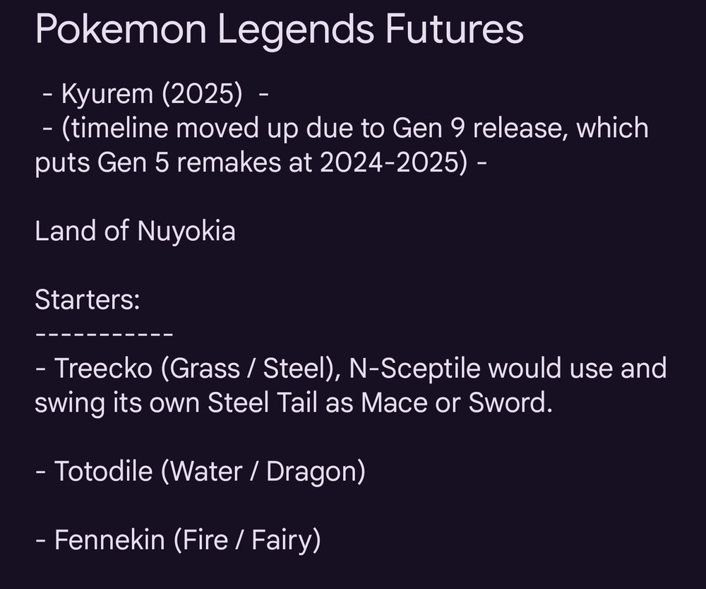 Pokemon Legends Futures

- Kyurem (2025)  - 
 - (timeline moved up due to Gen 9 release, which puts Gen 5 remakes at 2024-2025) - 

Land of Nuyokia

Starters:
-----------
- Treecko (Grass / Steel), N-Sceptile would use and swing its own Steel Tail as Mace or Sword.

- Totodile (Water / Dragon)

- Fennekin (Fire / Fairy)