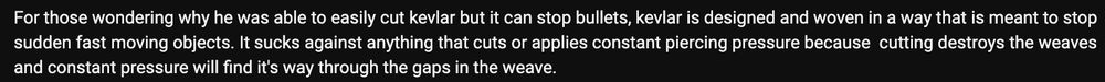 White text on black background: "For those wondering why he was able to easily cut kevlar but it can stop bullets, kevlar is designed and woven in a way that is meant to stop sudden fast moving objects. It sucks against anything that cuts or applies constant piercing pressure because cutting destroys the weaves and constant pressure will find it's way through the gaps in the weave."