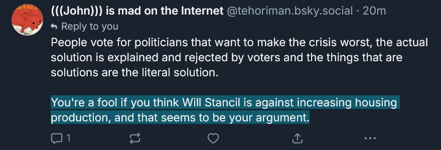 from @tehoriman.bsky.social

"People vote for politicians that want to make the crisis worst, the actual solution is explained and rejected by voters and the things that are solutions are the literal solution.

*Highlight*You're a fool if you think Will Stancil is against increasing housing production, and that seems to be your argument.*end highlight*"